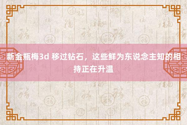 新金瓶梅3d 移过钻石，这些鲜为东说念主知的相持正在升温