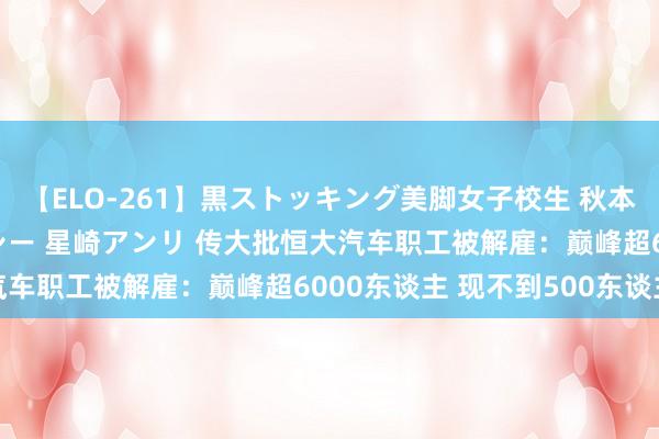 【ELO-261】黒ストッキング美脚女子校生 秋本レオナ さくら チェルシー 星崎アンリ 传大批恒大汽车职工被解雇：巅峰超6000东谈主 现不到500东谈主