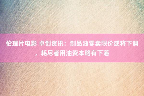 伦理片电影 卓创资讯：制品油零卖限价或将下调，耗尽者用油资本略有下落