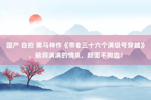 国产 自拍 黑马神作《带着三十六个满级号穿越》，脑洞满满的情境，颜面不狗血！