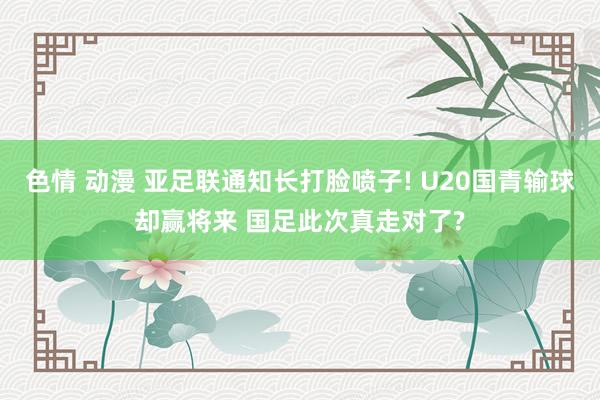 色情 动漫 亚足联通知长打脸喷子! U20国青输球却赢将来 国足此次真走对了?