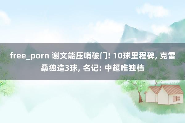 free_porn 谢文能压哨破门! 10球里程碑， 克雷桑独造3球， 名记: 中超唯独档
