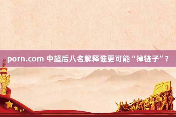 porn.com 中超后八名解释谁更可能“掉链子”?