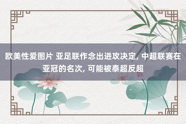 欧美性爱图片 亚足联作念出进攻决定， 中超联赛在亚冠的名次， 可能被泰超反超