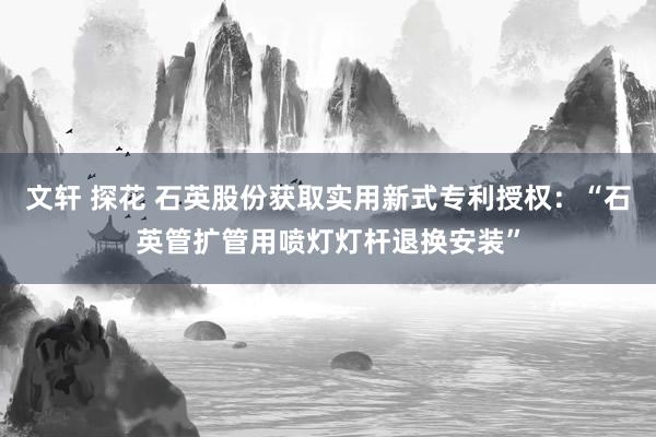 文轩 探花 石英股份获取实用新式专利授权：“石英管扩管用喷灯灯杆退换安装”