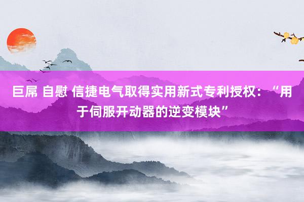 巨屌 自慰 信捷电气取得实用新式专利授权：“用于伺服开动器的逆变模块”