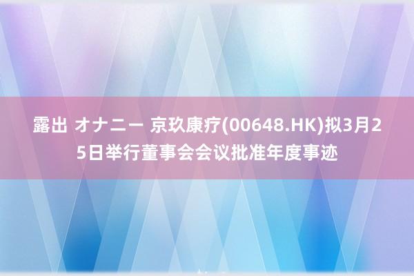露出 オナニー 京玖康疗(00648.HK)拟3月25日举行董事会会议批准年度事迹