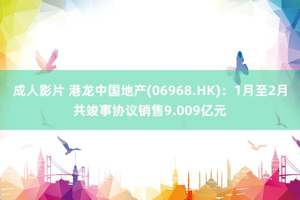 成人影片 港龙中国地产(06968.HK)：1月至2月共竣事协议销售9.009亿元