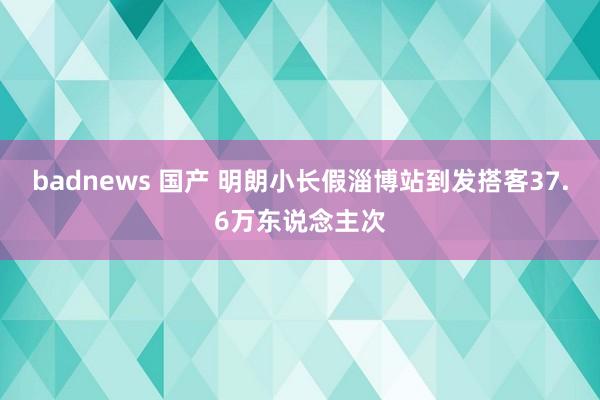 badnews 国产 明朗小长假淄博站到发搭客37.6万东说念主次