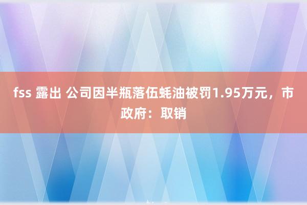 fss 露出 公司因半瓶落伍蚝油被罚1.95万元，市政府：取销