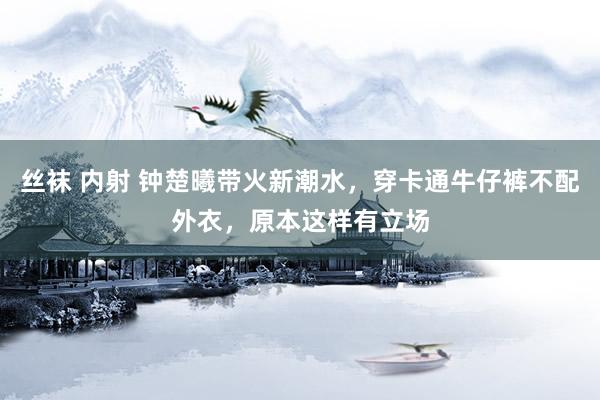 丝袜 内射 钟楚曦带火新潮水，穿卡通牛仔裤不配外衣，原本这样有立场