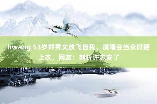 hwang 53岁郑秀文放飞自我，演唱会当众掀翻上衣，网友：剖析许志安了