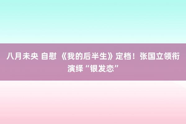 八月未央 自慰 《我的后半生》定档！张国立领衔演绎“银发恋”