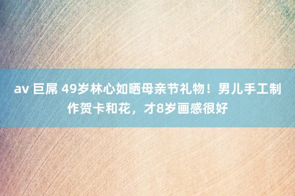 av 巨屌 49岁林心如晒母亲节礼物！男儿手工制作贺卡和花，才8岁画感很好
