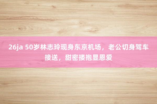 26ja 50岁林志玲现身东京机场，老公切身驾车接送，甜密搂抱显恩爱