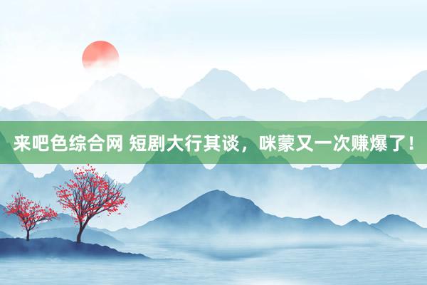 来吧色综合网 短剧大行其谈，咪蒙又一次赚爆了！
