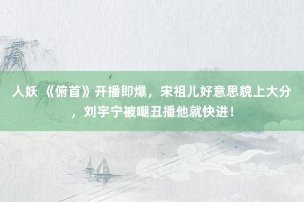 人妖 《俯首》开播即爆，宋祖儿好意思貌上大分，刘宇宁被嘲丑播他就快进！