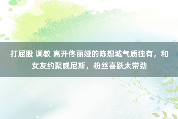 打屁股 调教 离开佟丽娅的陈想城气质独有，和女友约聚威尼斯，粉丝喜跃太带劲
