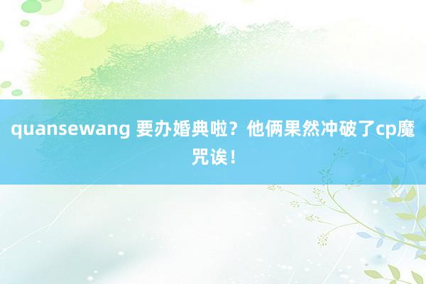 quansewang 要办婚典啦?他俩果然冲破了cp魔咒诶!