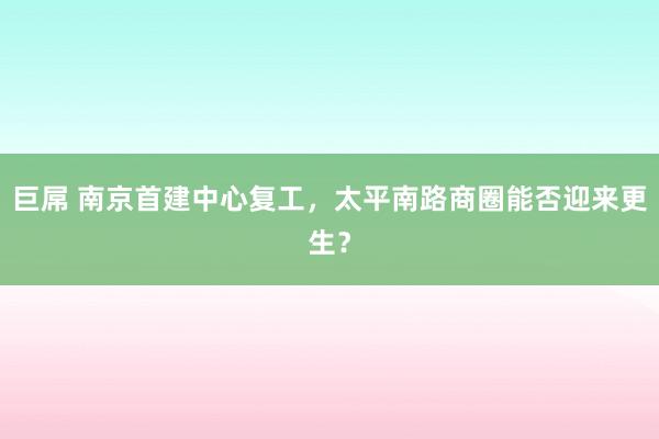 巨屌 南京首建中心复工，太平南路商圈能否迎来更生？