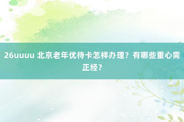 26uuuu 北京老年优待卡怎样办理？有哪些重心需正经？