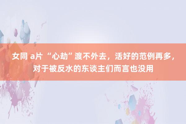 女同 a片 “心劫”渡不外去，活好的范例再多，对于被反水的东谈主们而言也没用