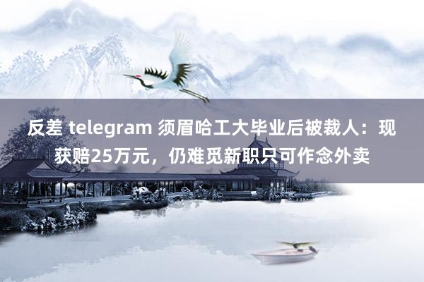 反差 telegram 须眉哈工大毕业后被裁人：现获赔25万元，仍难觅新职只可作念外卖