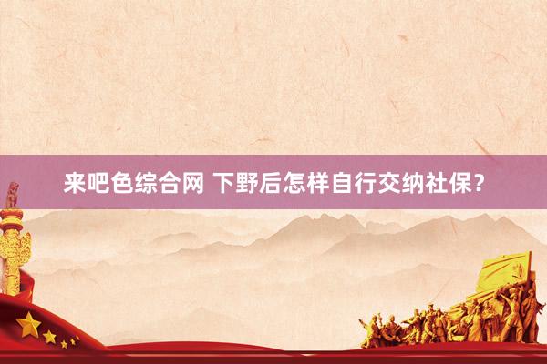 来吧色综合网 下野后怎样自行交纳社保？
