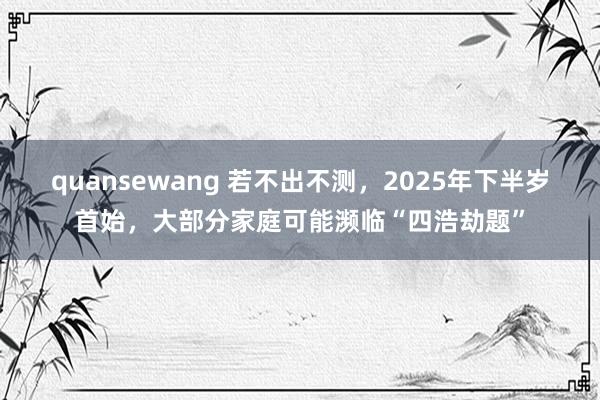 quansewang 若不出不测，2025年下半岁首始，大部分家庭可能濒临“四浩劫题”