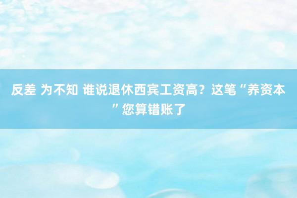 反差 为不知 谁说退休西宾工资高？这笔“养资本”您算错账了