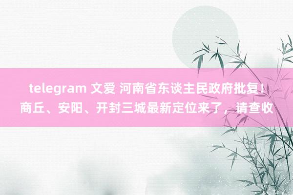 telegram 文爱 河南省东谈主民政府批复！商丘、安阳、开封三城最新定位来了，请查收