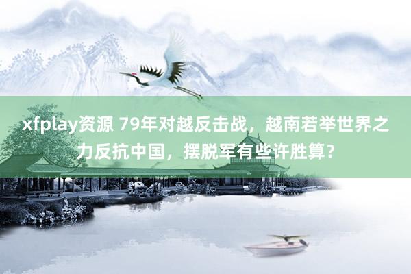 xfplay资源 79年对越反击战，越南若举世界之力反抗中国，摆脱军有些许胜算？