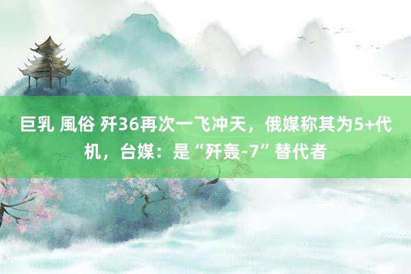 巨乳 風俗 歼36再次一飞冲天，俄媒称其为5+代机，台媒：是“歼轰-7”替代者