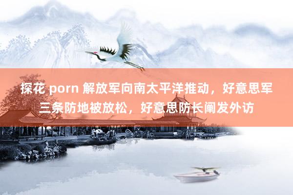 探花 porn 解放军向南太平洋推动，好意思军三条防地被放松，好意思防长阐发外访