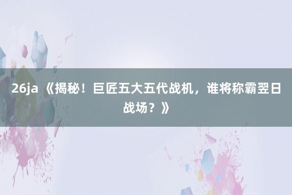 26ja 《揭秘！巨匠五大五代战机，谁将称霸翌日战场？》