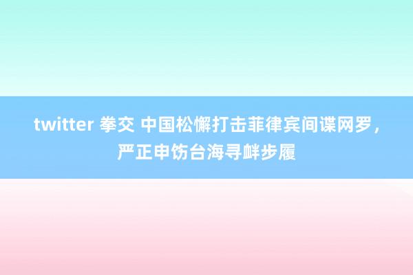 twitter 拳交 中国松懈打击菲律宾间谍网罗，严正申饬台海寻衅步履