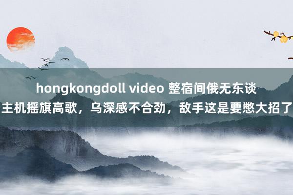 hongkongdoll video 整宿间俄无东谈主机摇旗高歌，乌深感不合劲，敌手这是要憋大招了