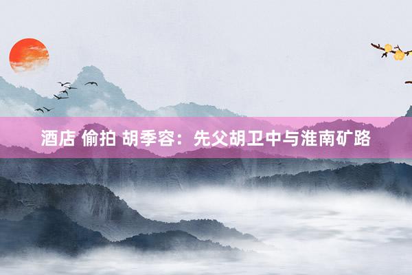 酒店 偷拍 胡季容：先父胡卫中与淮南矿路
