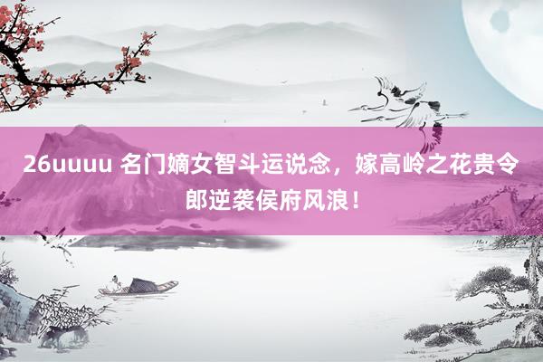 26uuuu 名门嫡女智斗运说念，嫁高岭之花贵令郎逆袭侯府风浪！