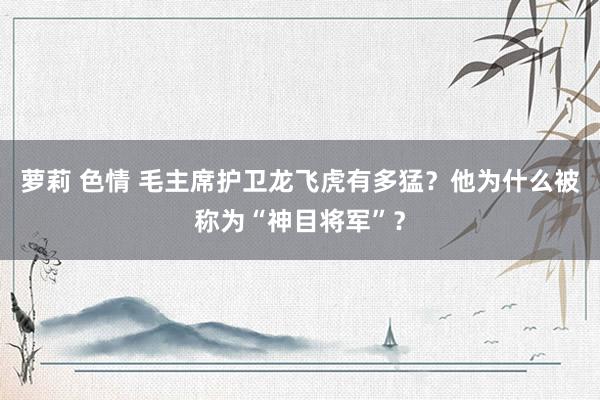 萝莉 色情 毛主席护卫龙飞虎有多猛？他为什么被称为“神目将军”？