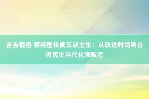 吉吉情色 蒋经国传闻东谈主生：从改进时尚到台湾民主当代化领航者