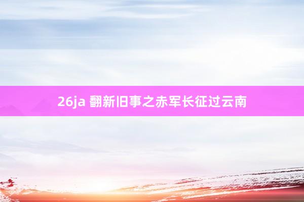 26ja 翻新旧事之赤军长征过云南