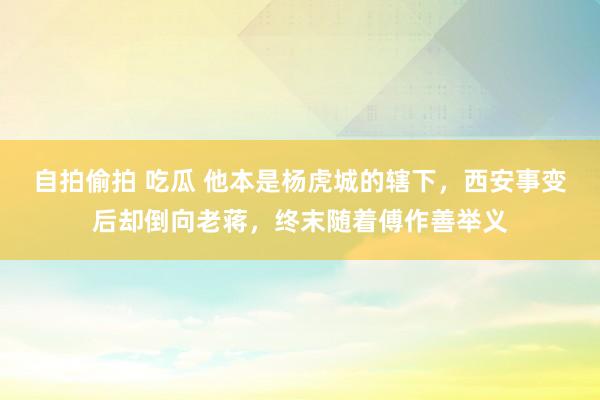 自拍偷拍 吃瓜 他本是杨虎城的辖下，西安事变后却倒向老蒋，终末随着傅作善举义