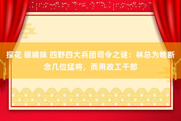 探花 眼睛妹 四野四大兵团司令之谜：林总为啥断念几位猛将，而用政工干部