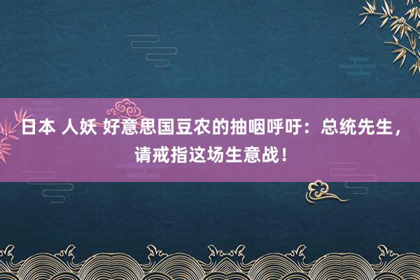 日本 人妖 好意思国豆农的抽咽呼吁：总统先生，请戒指这场生意战！