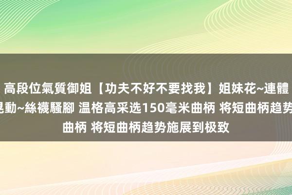 高段位氣質御姐【功夫不好不要找我】姐妹花~連體絲襪~大奶晃動~絲襪騷腳 温格高采选150毫米曲柄 将短曲柄趋势施展到极致