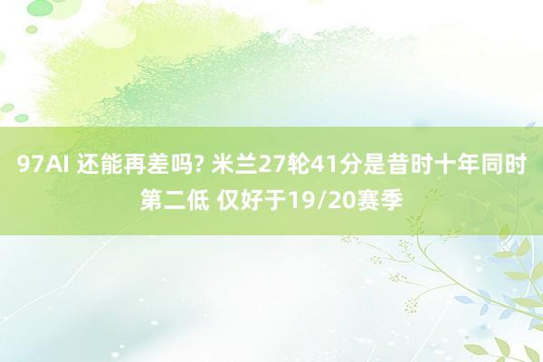 97AI 还能再差吗? 米兰27轮41分是昔时十年同时第二低 仅好于19/20赛季