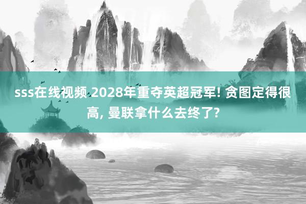 sss在线视频 2028年重夺英超冠军! 贪图定得很高， 曼联拿什么去终了?