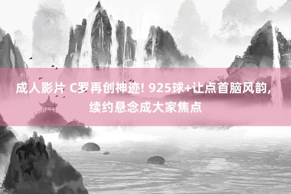 成人影片 C罗再创神迹! 925球+让点首脑风韵， 续约悬念成大家焦点