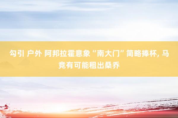 勾引 户外 阿邦拉霍意象“南大门”简略捧杯， 马竞有可能租出桑乔